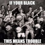 Banjo Orchestra | IF YOUR BLACK; THIS MEANS TROUBLE | image tagged in banjo orchestra | made w/ Imgflip meme maker