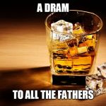 whisky | A DRAM; TO ALL THE FATHERS | image tagged in whisky | made w/ Imgflip meme maker