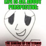 That's Probably True, But DAMN... | LIFE IS ALL ABOUT PERSPECTIVE:; THE SINKING OF THE TITANIC WAS A MIRACLE TO ALL THE LOBSTERS IN THE SHIP'S KITCHEN. | image tagged in unhelpful optimistic man,memes,bad joke | made w/ Imgflip meme maker