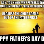 Father's Day | SON, YOU KNOW WHY FATHER'S DAY IS MORE IMPORTANT THAN MOTHER'S DAY? BECAUSE THE CHILD COMES OUT OF THE FATHER FIRST; HAPPY FATHER'S DAY DAD | image tagged in father's day,memes | made w/ Imgflip meme maker