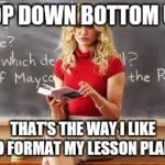 Too Live Teacher | TOP DOWN BOTTOM UP THAT'S THE WAY I LIKE TO FORMAT MY LESSON PLANS | image tagged in bad teacher | made w/ Imgflip meme maker
