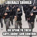 Liberals Should Address This | LIBERALS SHOULD; GO SPEAK TO THESE GUYS ABOUT GUN CONTROL | image tagged in isis terrorists,gun control,gun free zone,liberals,gun rights,muslims | made w/ Imgflip meme maker