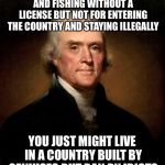 Thomas Jefferson | IF YOU GET ARRESTED FOR HUNTING AND FISHING WITHOUT A LICENSE BUT NOT FOR ENTERING THE COUNTRY AND STAYING ILLEGALLY; YOU JUST MIGHT LIVE IN A COUNTRY BUILT BY GENIUSES BUT RAN BY IDIOTS | image tagged in thomas jefferson | made w/ Imgflip meme maker