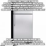 Fridge | ONCE UPON A TIME, A COUPLE OF CHILDREN DIED PLAYING IN ABANDONED REFRIGERATORS. SO LAWS WERE PASSED REQUIRING MANUFACTURERS TO MAKE SAFER REFRIGERATORS. AND LAWS WERE PASSED REQUIRING CONSUMERS TO SAFELY DISPOSE OF THEIR REFRIGERATORS. AT; NO POINT DID THE NATIONAL REFRIGERATOR ASSOCIATION STEP IN AND TRY TO STOP THIS. AND NOW REFRIGERATOR DEATH ISN'T A PROBLEM ANY MORE. | image tagged in fridge | made w/ Imgflip meme maker