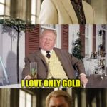 Auric Doesn't Feel The Love | TELL ME YOU LOVE ME, AURIC. I LOVE ONLY GOLD. | image tagged in james bond | made w/ Imgflip meme maker