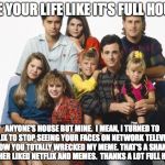 Full House | LIVE YOUR LIFE LIKE IT'S FULL HOUSE; ANYONE'S HOUSE BUT MINE.  I MEAN, I TURNED TO NETFLIX TO STOP SEEING YOUR FACES ON NETWORK TELEVISION.  NOW YOU TOTALLY WRECKED MY MEME. THAT'S A SHAME.  I RATHER LIKED NETFLIX AND MEMES.  THANKS A LOT FULL HOUSE! | image tagged in full house | made w/ Imgflip meme maker