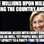 Hillary | MADE MILLIONS UPON MILLIONS DEFRAUDING THE COUNTRY AND CITIZENS; MADE FINANCIAL ALLIES WITH ENEMY COUNTRIES IN PROCESS AS WELL, YET PEOPLE WILL VOTE FOR HER BECAUSE OF LOYALTY TO A PARTY-TIME TO SWITCH SIDES! | image tagged in hillary | made w/ Imgflip meme maker