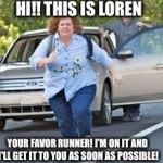 Running | HI!! THIS IS LOREN; YOUR FAVOR RUNNER! I'M ON IT AND I'LL GET IT TO YOU AS SOON AS POSSIBLE! | image tagged in running | made w/ Imgflip meme maker