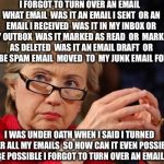 Email Subject Line: LIAR LIAR PANTSUITS ON FIRE | I FORGOT TO TURN OVER AN EMAIL  WHAT EMAIL  WAS IT AN EMAIL I SENT  OR AN EMAIL I RECEIVED  WAS IT IN MY INBOX OR MY OUTBOX  WAS IT MARKED AS READ  OR  MARKED AS DELETED  WAS IT AN EMAIL DRAFT  OR  MAYBE SPAM EMAIL  MOVED  TO  MY JUNK EMAIL FOLDER; I WAS UNDER OATH WHEN I SAID I TURNED OVER ALL MY EMAILS  SO HOW CAN IT EVEN POSSIBLY BE POSSIBLE I FORGOT TO TURN OVER AN EMAIL | image tagged in hillary clinton,hillary emails,fbi,hillary for prison,bill clinton,jail | made w/ Imgflip meme maker