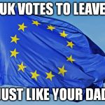 Brexit | UK VOTES TO LEAVE; JUST LIKE YOUR DAD | image tagged in the european union,brexit,leave,debt union | made w/ Imgflip meme maker