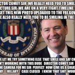 Smile And Say.... Security Review | DIRECTOR COMEY SIR  WE REALLY NEED YOU TO SMILE FOR THIS PICTURE SIR  WE ARE ON A VERY TIGHT TIMELINE  AND WE NEED TO GET THIS NEW PHOTO UPLOADED TO THE FBI.GOV WEBSITE A.S.A.P.  WE ALSO REALLY NEED YOU TO BE SMILING IN THE PHOTO SIR; DUDE LET ME TRY SOMETHING ELSE  THAT SMILE AND SAY CHEESE SHIT ISN'T WORKING WITH THIS DUDE   DIRECTOR COMEY SIR  CAN YOU LOOK AT THE CAMERA FOR ME SIR  PERFECT  NOW GIVE US A GREAT BIG SMILE    AND  SAY      HILLARY     CASE CLOSED   I KNEW THAT SHIT WOULD WORK | image tagged in fbi,hillary clinton,hillary emails,hillary server,obama,political meme | made w/ Imgflip meme maker