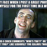 Nicolas Cage psycho | MY FACE WHEN I POST A GREAT PHOTO OF MYSELF FOR THE FIRST TIME IN A WHILE; AND A CHICK COMMENTS "WHO'S THAT?" OR "IS THAT YOU?" LIKE SERIOUSLY YOU JEALOUS TWANK?! | image tagged in nicolas cage psycho | made w/ Imgflip meme maker