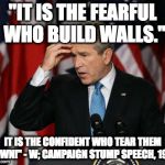 George w Bush | "IT IS THE FEARFUL WHO BUILD WALLS."; IT IS THE CONFIDENT WHO TEAR THEM DOWN!" - W; CAMPAIGN STUMP SPEECH, 1999 | image tagged in george w bush | made w/ Imgflip meme maker