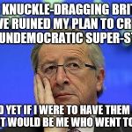 Juncker angry | THE KNUCKLE-DRAGGING BRITISH HAVE RUINED MY PLAN TO CREATE AN UNDEMOCRATIC SUPER-STATE; AND YET IF I WERE TO HAVE THEM ALL KILLED, IT WOULD BE ME WHO WENT TO PRISON | image tagged in juncker angry | made w/ Imgflip meme maker