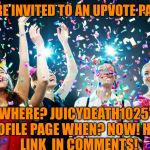 Juicydeath1025 is heading to the millionaires club!! Directions to the party are in the comments! Come On Over! | YOU'RE INVITED TO AN UPVOTE PARTY! WHERE? JUICYDEATH1025'S PROFILE PAGE
WHEN? NOW!
HOW? LINK  IN COMMENTS! | image tagged in party time | made w/ Imgflip meme maker