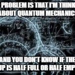 quantum physics | THE PROBLEM IS THAT I'M THINKING ABOUT QUANTUM MECHANICS; AND YOU DON'T KNOW IF THE CUP IS HALF FULL OR HALF EMPTY. | image tagged in quantum physics | made w/ Imgflip meme maker