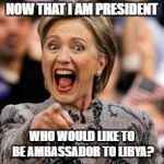hillary clinton | NOW THAT I AM PRESIDENT; WHO WOULD LIKE TO BE AMBASSADOR TO LIBYA? | image tagged in hillary clinton | made w/ Imgflip meme maker