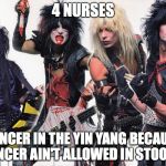 Motley Crue | 4 NURSES; CANCER IN THE YIN YANG BECAUSE CANCER AIN'T ALLOWED IN STOOLS? | image tagged in motley crue | made w/ Imgflip meme maker
