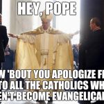 You First Franky | HEY, POPE; HOW 'BOUT YOU APOLOGIZE FIRST TO ALL THE CATHOLICS WHO HAVEN'T BECOME EVANGELICALS YET | image tagged in mighty pope francis,pope,lgbt,christianity,apology | made w/ Imgflip meme maker