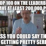 Things Are Getting Serious | THE TOP 100 ON THE LEADERBOARD ALL HAVE AT LEAST 200,000 POINTS; I GUESS YOU COULD SAY THINGS ARE GETTING PRETTY SERIOUS | image tagged in things are getting serious | made w/ Imgflip meme maker