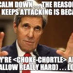 Partisan hacks spout this BS. No one really believes it but they'll defend to the death anything Obama/Kerry/Lynch/Clinton says. | CALM DOWN . . . THE REASON ISIS KEEPS ATTACKING IS BECAUSE; THEY'RE <CHOKE-CHORTLE> AHEM (SWALLOW REALLY HARD) . . . LOSING | image tagged in john kerry,idiot,liberal logic,dumbass,islamic state,politics | made w/ Imgflip meme maker