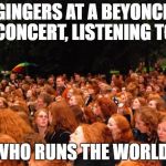 gingers | GINGERS AT A BEYONCE CONCERT, LISTENING TO; 'WHO RUNS THE WORLD' | image tagged in gingers | made w/ Imgflip meme maker