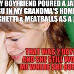 Some things in life you just DON'T do! | MY BOYFRIEND POURED A JAR OF RAGU IN MY GRANDMA'S HOMEMADE SPAGHETTI & MEATBALLS AS A JOKE; THAT WAS 2 DAYS AGO,  AND SHE STILL WON'T TELL ME WHERE SHE BURIED HIM | image tagged in crying woman | made w/ Imgflip meme maker