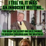 Innocent? Suuuure it was.. | I TELL YA, IT WAS AN INNOCENT MEETING... YOU MEAN THE SECRET ONE ON A TARMAC TO DISCUSS CHILDREN AND THE WEATHER? | image tagged in bill clinton | made w/ Imgflip meme maker