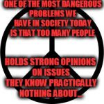 Peace-symbol | ONE OF THE MOST DANGEROUS PROBLEMS WE HAVE IN SOCIETY TODAY IS THAT TOO MANY PEOPLE; HOLDS STRONG OPINIONS ON ISSUES THEY KNOW PRACTICALLY NOTHING ABOUT... | image tagged in peace-symbol | made w/ Imgflip meme maker
