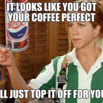 I hate when they do that...  | IT LOOKS LIKE YOU GOT YOUR COFFEE PERFECT; I'LL JUST TOP IT OFF FOR YOU | image tagged in unhelpful waitress | made w/ Imgflip meme maker