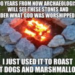 Camp Fire | 1000 YEARS FROM NOW ARCHAEOLOGISTS WILL SEE THESE STONES AND WONDER WHAT GOD WAS WORSHIPPED HERE; I JUST USED IT TO ROAST HOT DOGS AND MARSHMALLOWS | image tagged in camp fire | made w/ Imgflip meme maker