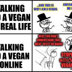 Real life vs Online..  | ...AND THIS IS WHY I AM A VEGAN. AWESOME, TELL ME MORE. TALKING TO A VEGAN IN REAL LIFE; WHY YOU DON'T UNDERSTAND THAT MEAT TASTE SO GOOD! TALKING TO A VEGAN ONLINE; STUPID &@#%*@ VEGAN!! #VEGAN4LIFE | image tagged in real life vs online,vegan,vegan4life,funny memes,funny | made w/ Imgflip meme maker