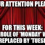 Substitution, Mass Confusion | YOUR ATTENTION PLEASE! FOR THIS WEEK:; THE ROLE OF 'MONDAY' WILL BE REPLACED BY 'TUESDAY' | image tagged in stage curtains,holiday,work week | made w/ Imgflip meme maker