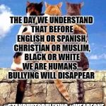 Cat friends | THE DAY WE UNDERSTAND THAT BEFORE ENGLISH OR SPANISH, CHRISTIAN OR MUSLIM, BLACK OR WHITE WE ARE HUMANS... BULLYING WILL DISAPPEAR; #STANDUPTOBULLYING
#WEAREONE | image tagged in cat friends | made w/ Imgflip meme maker