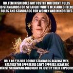 strawman | NO, FEMINISM DOES NOT FOSTER DIFFERENT RULES AND STANDARDS FOR STRAIGHT WHITE MEN AND DIFFERENT RULES AND STANDARDS FOR WOMEN AND MINORITIES. NO, X OR Y IS NOT DOUBLE STANDARDS AGAINST MEN, BECAUSE THE OPPRESSED CAN'T OPPRESS. (CLASSIC FEMINIST STRAWMAN ARGUMENT TO JUSTIFY THEIR HYPOCRISY). | image tagged in strawman | made w/ Imgflip meme maker