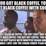 Bubba Gump | YOU GOT BLACK COFFEE, YOU GOT BLACK COFFEE WITH SUGAR; YOU GOT REGULAR COFFEE, YOU GOT LIGHT AND SWEET, YOU GOT MILK COFFEE, YOU GOT HOT COFFEE, YOU GOT ICED COFFEE, YOU GOT COFFEE WITH WHIPPED CREAM AND THEN YOU GOT SUGAR CUBES I JUST LIKE THE SUGAR CUBES PLAIN WITH NO COFFEE | image tagged in bubba gump | made w/ Imgflip meme maker