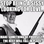 John Wayne Comeback | STOP BEING A SISSY LOOKING FOR LOVE... MAKE SOMETHING OF YOURSELF... THE REST WILL FALL IN PLACE. | image tagged in john wayne comeback | made w/ Imgflip meme maker