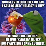 But everyone knows what they mean for "Christmas in July" | NO ONE EVER OBSERVES OR HAS A SALE CALLED "HOLIDAY IN JULY"; OR "HANUKKAH IN JULY" OR EVEN "KWANZAA IN JULY"; BUT THAT'S NONE OF MY BUSINESS | image tagged in kermit christmas tea,holidays,hanukkah,kwanzaa,christmas | made w/ Imgflip meme maker