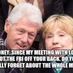 bill and hillary clinton | HEY HONEY, SINCE MY MEETING WITH LORETTA LYNCH GOT THE FBI OFF YOUR BACK. DO YOU THINK YOU CAN FINALLY FORGET ABOUT THE WHOLE MONICA THING? | image tagged in bill and hillary clinton | made w/ Imgflip meme maker