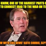 George W Bush 2016 | "YOU KNOW, ONE OF THE HARDEST PARTS OF MY JOB IS TO CONNECT IRAQ TO THE WAR ON TERROR."; INTERVIEW WITH CBS NEWS' KATIE COURIC, SEPT. 6, 2006 | image tagged in george w bush 2016 | made w/ Imgflip meme maker