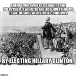Lincoln's Speech | AMERICA WILL NEVER BE DESTROYED FROM THE OUTSIDE.  IF WE FALTER AND LOOSE OUR FREEDOMS, IT WILL BECAUSE WE DESTROYED  OURSELVES. BY ELECTING HILLARY CLINTON. | image tagged in lincoln's speech | made w/ Imgflip meme maker