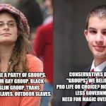 Liberal vs Conservative | CONSERVATIVES DON'T HAVE "GROUPS" WE BELIEVE IN IDEAS. PRO LIFE OR CHOICE? MORE GOVERNMENT LESS GOVERNMENT. 
NO NEED FOR MAGIC OVER ON THIS SIDE; DEMOCRATS ARE A PARTY OF GROUPS. YOU HAVE YOUR GAY GROUP, BLACK GROUP, MUSLIM GROUP, TRANS GROUP. INDOOR SLAVES, OUTDOOR SLAVES. | image tagged in liberal vs conservative | made w/ Imgflip meme maker
