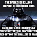 The dark side | THE DARK SIDE KILLING DOZENS OF INNOCENT KIDS; BEING JEDI'S AND THAN HAVE AN APPRENTICE THAT YOU DON'T MEET THAT FREAKS OUT FOR THE SMALLEST OF REASONS | image tagged in the dark side | made w/ Imgflip meme maker