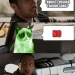 Idek why Grumpy cat is green, so don't ask. | SO WHAT'S YOUR FAVORITE MEGHAN TRAINOR SONG? NO | image tagged in the rock driving radioactive grumpy cat,memes,funny | made w/ Imgflip meme maker