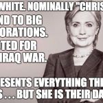 Hillary - she represents everything hated by the left but they will defend her and vote for her no matter what. | RICH. WHITE. NOMINALLY "CHRISTIAN."; FRIEND TO BIG CORPORATIONS. VOTED FOR THE IRAQ WAR. REPRESENTS EVERYTHING THE LEFT HATES . . . BUT SHE IS THEIR DARLING | image tagged in hillary,liberal logic,criminal,rich,white,corporate greed | made w/ Imgflip meme maker