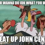 Singing Buzzards | WHAT YOU WANNA DO IDK WHAT YOU WANNA DO; BEAT UP JOHN CENA | image tagged in singing buzzards | made w/ Imgflip meme maker