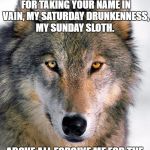 Gray Wolf | I DEPLORE MY OCCASIONAL DEPARTURES FROM THE TRUTH. FORGIVE ME FOR TAKING YOUR NAME IN VAIN, MY SATURDAY DRUNKENNESS, MY SUNDAY SLOTH. ABOVE ALL FORGIVE ME FOR THE MEN I HAVE KILLED IN ANGER... 










AND THOSE I AM ABOUT TO. | image tagged in gray wolf | made w/ Imgflip meme maker