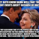 obama hillary | THEY BOTH KNOW DAMN WELL THAT THESE RECENT EVENTS AREN'T BECAUSE OF RACISM. THEY ALSO KNOW THAT IT'S THE PERFECT WAY TO FOOL YOU INTO ACCEPTING THE FEDS HAVING MORE POWER TO CONTROL YOUR LOCAL POLICE DEPARTMENTS.  MARK MY WORDS...  THIS IS THEIR GOAL.  THIS IS ALSO HOW YOU REACH TOTALITARIANISM. | image tagged in obama hillary | made w/ Imgflip meme maker