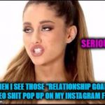 ariana grande | SERIOUSLY . WHEN I SEE THOSE "RELATIONSHIP GOALS" VIDEO SHIT POP UP ON MY INSTAGRAM FEED . | image tagged in ariana grande | made w/ Imgflip meme maker