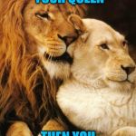 I am Your Queen | IF I AM YOUR QUEEN; THEN YOU ARE MY KING | image tagged in lover,lion,king,queen,love,together | made w/ Imgflip meme maker